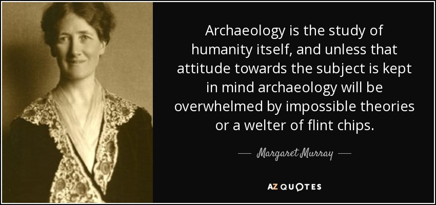 Archaeology is the study of humanity itself, and unless that attitude towards the subject is kept in mind archaeology will be overwhelmed by impossible theories or a welter of flint chips. - Margaret Murray