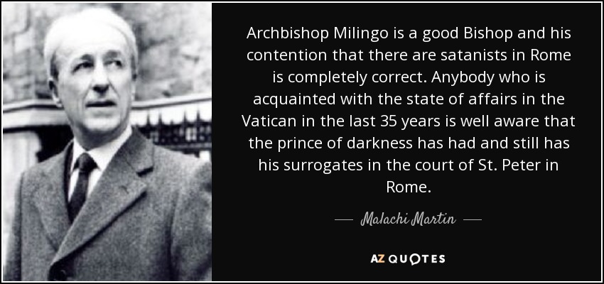 Archbishop Milingo is a good Bishop and his contention that there are satanists in Rome is completely correct. Anybody who is acquainted with the state of affairs in the Vatican in the last 35 years is well aware that the prince of darkness has had and still has his surrogates in the court of St. Peter in Rome. - Malachi Martin