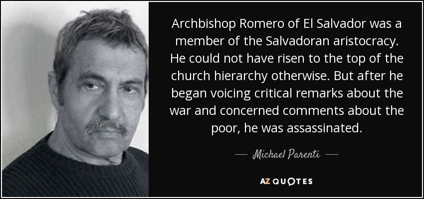 Archbishop Romero of El Salvador was a member of the Salvadoran aristocracy. He could not have risen to the top of the church hierarchy otherwise. But after he began voicing critical remarks about the war and concerned comments about the poor, he was assassinated. - Michael Parenti