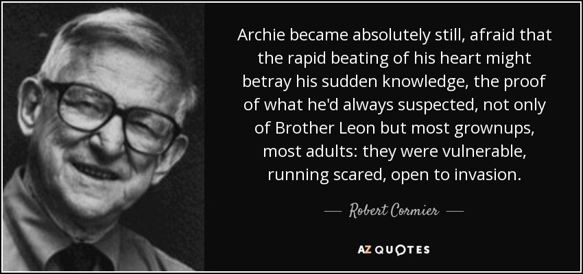 Archie became absolutely still, afraid that the rapid beating of his heart might betray his sudden knowledge, the proof of what he'd always suspected, not only of Brother Leon but most grownups, most adults: they were vulnerable, running scared, open to invasion. - Robert Cormier