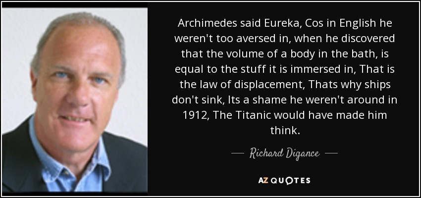 Archimedes said Eureka, Cos in English he weren't too aversed in, when he discovered that the volume of a body in the bath, is equal to the stuff it is immersed in, That is the law of displacement, Thats why ships don't sink, Its a shame he weren't around in 1912, The Titanic would have made him think. - Richard Digance