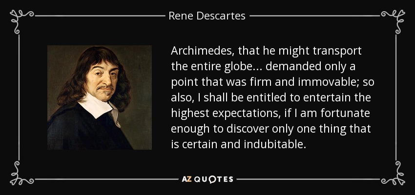 Archimedes, that he might transport the entire globe ... demanded only a point that was firm and immovable; so also, I shall be entitled to entertain the highest expectations, if I am fortunate enough to discover only one thing that is certain and indubitable. - Rene Descartes