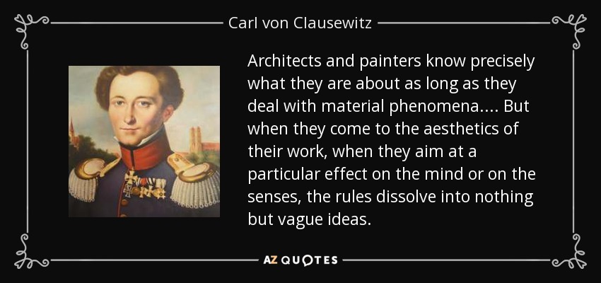 Architects and painters know precisely what they are about as long as they deal with material phenomena.... But when they come to the aesthetics of their work, when they aim at a particular effect on the mind or on the senses, the rules dissolve into nothing but vague ideas. - Carl von Clausewitz