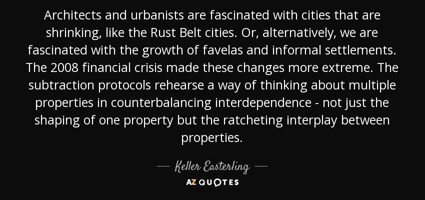 Architects and urbanists are fascinated with cities that are shrinking, like the Rust Belt cities. Or, alternatively, we are fascinated with the growth of favelas and informal settlements. The 2008 financial crisis made these changes more extreme. The subtraction protocols rehearse a way of thinking about multiple properties in counterbalancing interdependence - not just the shaping of one property but the ratcheting interplay between properties. - Keller Easterling