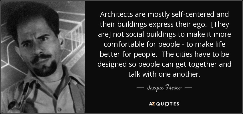 Architects are mostly self-centered and their buildings express their ego. [They are] not social buildings to make it more comfortable for people - to make life better for people. The cities have to be designed so people can get together and talk with one another. - Jacque Fresco