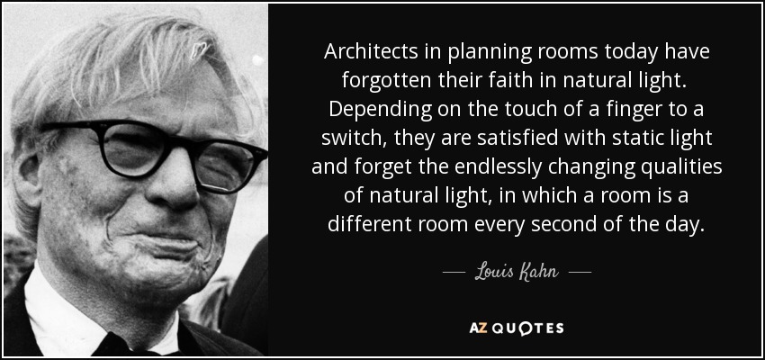 Architects in planning rooms today have forgotten their faith in natural light. Depending on the touch of a finger to a switch, they are satisfied with static light and forget the endlessly changing qualities of natural light, in which a room is a different room every second of the day. - Louis Kahn