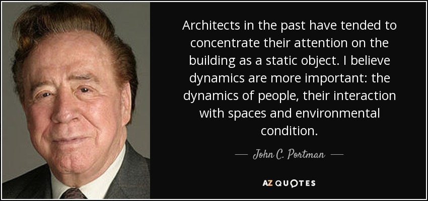 Architects in the past have tended to concentrate their attention on the building as a static object. I believe dynamics are more important: the dynamics of people, their interaction with spaces and environmental condition. - John C. Portman, Jr.