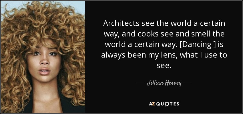 Architects see the world a certain way, and cooks see and smell the world a certain way. [Dancing ] is always been my lens, what I use to see. - Jillian Hervey