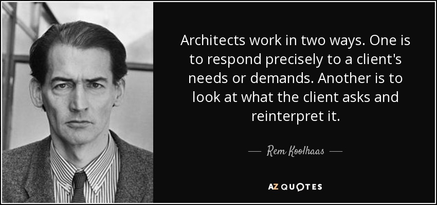 Architects work in two ways. One is to respond precisely to a client's needs or demands. Another is to look at what the client asks and reinterpret it. - Rem Koolhaas