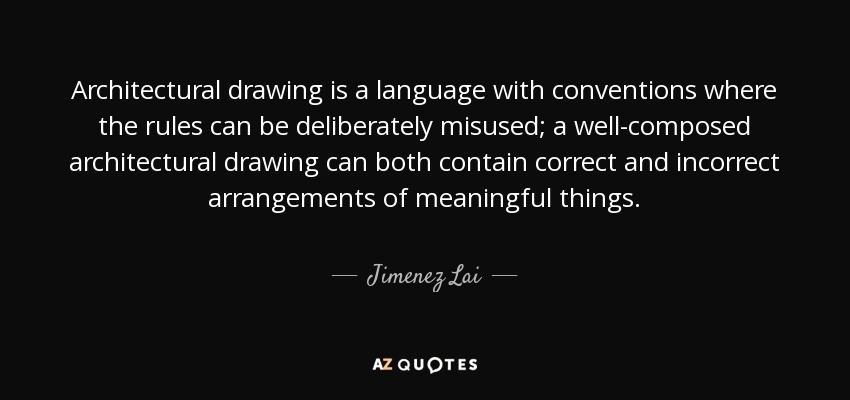 Architectural drawing is a language with conventions where the rules can be deliberately misused; a well-composed architectural drawing can both contain correct and incorrect arrangements of meaningful things. - Jimenez Lai