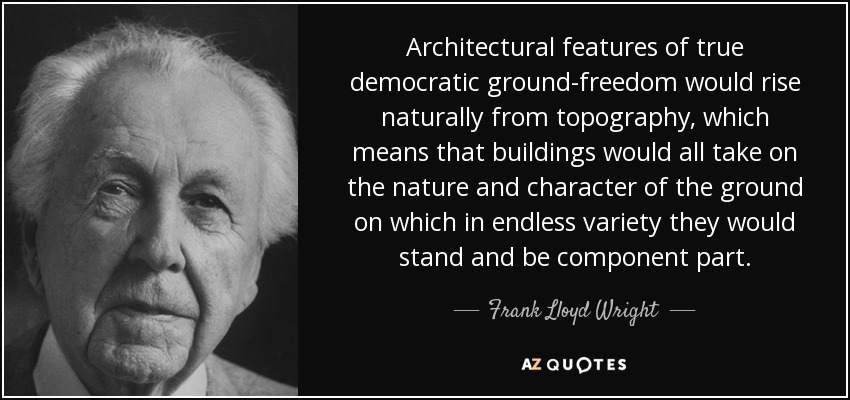 Architectural features of true democratic ground-freedom would rise naturally from topography, which means that buildings would all take on the nature and character of the ground on which in endless variety they would stand and be component part. - Frank Lloyd Wright