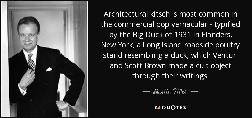 Architectural kitsch is most common in the commercial pop vernacular - typified by the Big Duck of 1931 in Flanders, New York, a Long Island roadside poultry stand resembling a duck, which Venturi and Scott Brown made a cult object through their writings. - Martin Filler