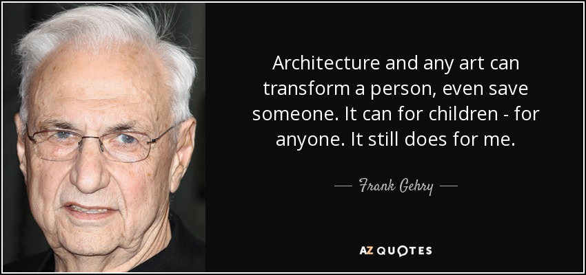 Architecture and any art can transform a person, even save someone. It can for children - for anyone. It still does for me. - Frank Gehry