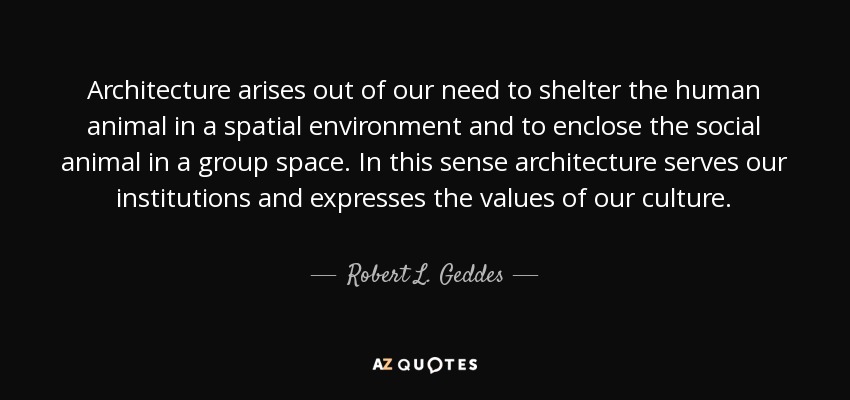Architecture arises out of our need to shelter the human animal in a spatial environment and to enclose the social animal in a group space. In this sense architecture serves our institutions and expresses the values of our culture. - Robert L. Geddes