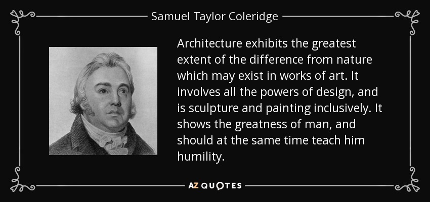 Architecture exhibits the greatest extent of the difference from nature which may exist in works of art. It involves all the powers of design, and is sculpture and painting inclusively. It shows the greatness of man, and should at the same time teach him humility. - Samuel Taylor Coleridge