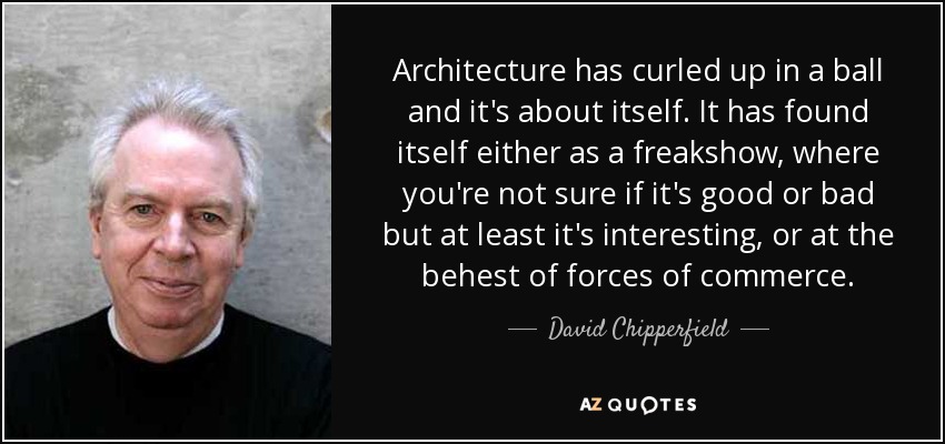 Architecture has curled up in a ball and it's about itself. It has found itself either as a freakshow, where you're not sure if it's good or bad but at least it's interesting, or at the behest of forces of commerce. - David Chipperfield