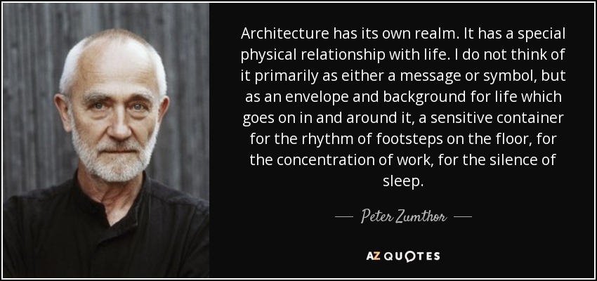 Architecture has its own realm. It has a special physical relationship with life. I do not think of it primarily as either a message or symbol, but as an envelope and background for life which goes on in and around it, a sensitive container for the rhythm of footsteps on the floor, for the concentration of work, for the silence of sleep. - Peter Zumthor