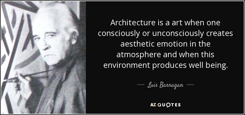 Architecture is a art when one consciously or unconsciously creates aesthetic emotion in the atmosphere and when this environment produces well being. - Luis Barragan