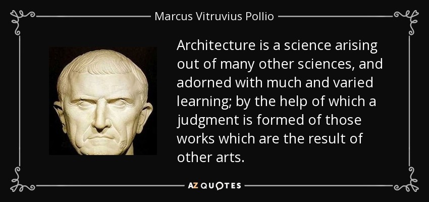 Architecture is a science arising out of many other sciences, and adorned with much and varied learning; by the help of which a judgment is formed of those works which are the result of other arts. - Marcus Vitruvius Pollio