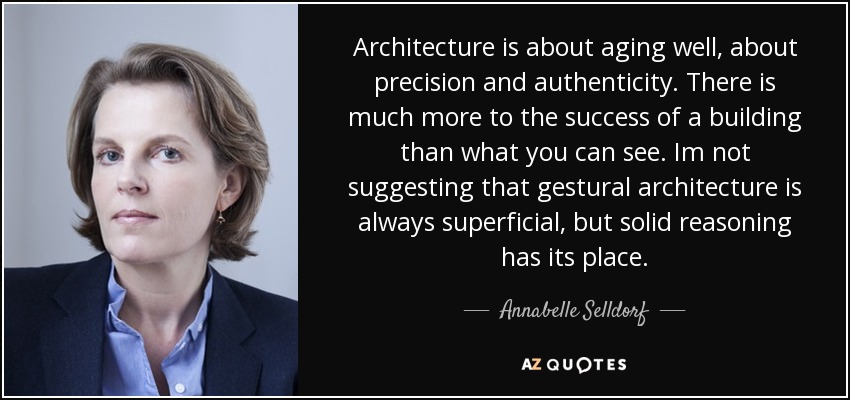 Architecture is about aging well, about precision and authenticity. There is much more to the success of a building than what you can see. Im not suggesting that gestural architecture is always superficial, but solid reasoning has its place. - Annabelle Selldorf