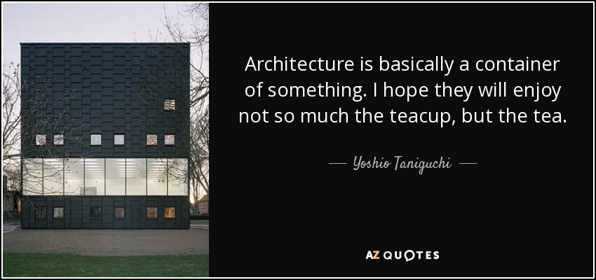 Architecture is basically a container of something. I hope they will enjoy not so much the teacup, but the tea. - Yoshio Taniguchi