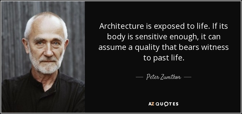 Architecture is exposed to life. If its body is sensitive enough, it can assume a quality that bears witness to past life. - Peter Zumthor