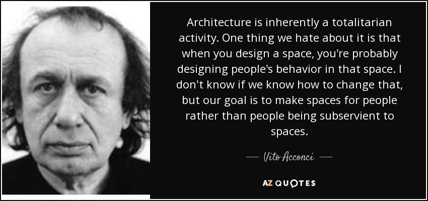 Architecture is inherently a totalitarian activity. One thing we hate about it is that when you design a space, you're probably designing people's behavior in that space. I don't know if we know how to change that, but our goal is to make spaces for people rather than people being subservient to spaces. - Vito Acconci