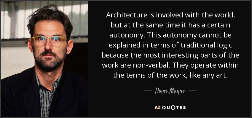 Architecture is involved with the world, but at the same time it has a certain autonomy. This autonomy cannot be explained in terms of traditional logic because the most interesting parts of the work are non-verbal. They operate within the terms of the work, like any art. - Thom Mayne