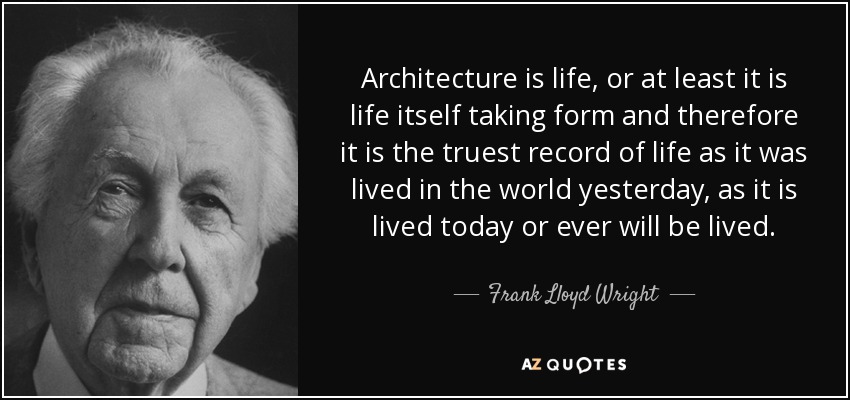 Architecture is life, or at least it is life itself taking form and therefore it is the truest record of life as it was lived in the world yesterday, as it is lived today or ever will be lived. - Frank Lloyd Wright