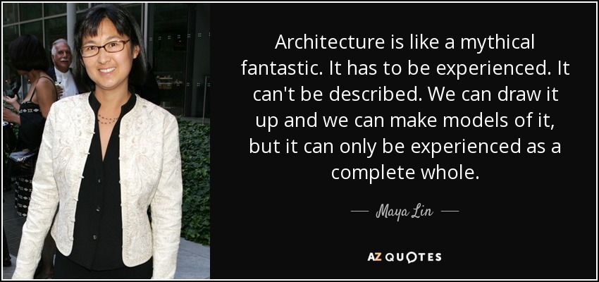 Architecture is like a mythical fantastic. It has to be experienced. It can't be described. We can draw it up and we can make models of it, but it can only be experienced as a complete whole. - Maya Lin