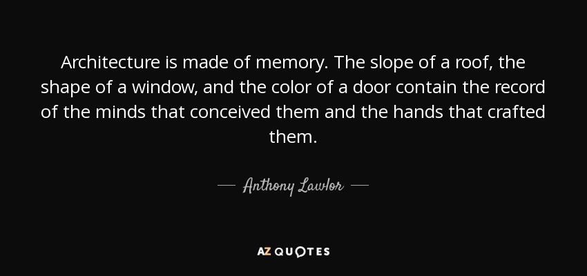 Architecture is made of memory. The slope of a roof, the shape of a window, and the color of a door contain the record of the minds that conceived them and the hands that crafted them. - Anthony Lawlor