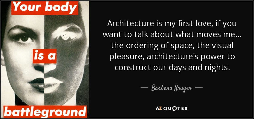Architecture is my first love, if you want to talk about what moves me... the ordering of space, the visual pleasure, architecture's power to construct our days and nights. - Barbara Kruger