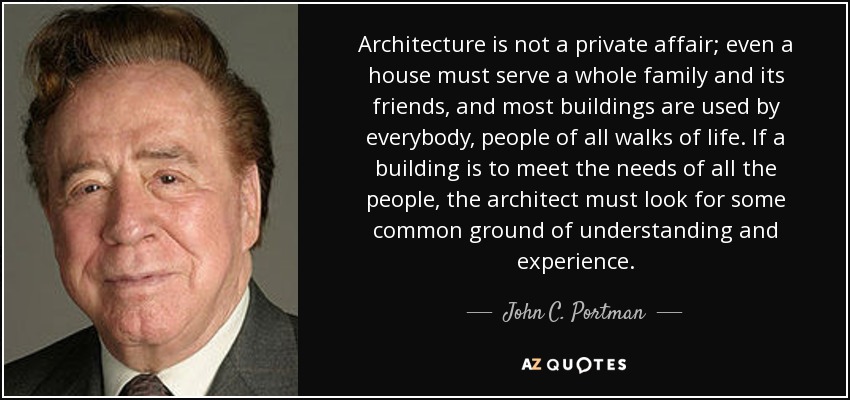 Architecture is not a private affair; even a house must serve a whole family and its friends, and most buildings are used by everybody, people of all walks of life. If a building is to meet the needs of all the people, the architect must look for some common ground of understanding and experience. - John C. Portman, Jr.
