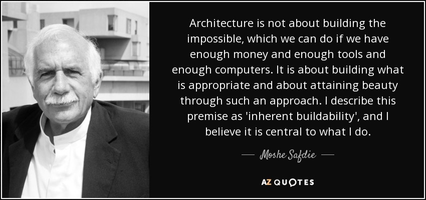 Architecture is not about building the impossible, which we can do if we have enough money and enough tools and enough computers. It is about building what is appropriate and about attaining beauty through such an approach. I describe this premise as 'inherent buildability', and I believe it is central to what I do. - Moshe Safdie