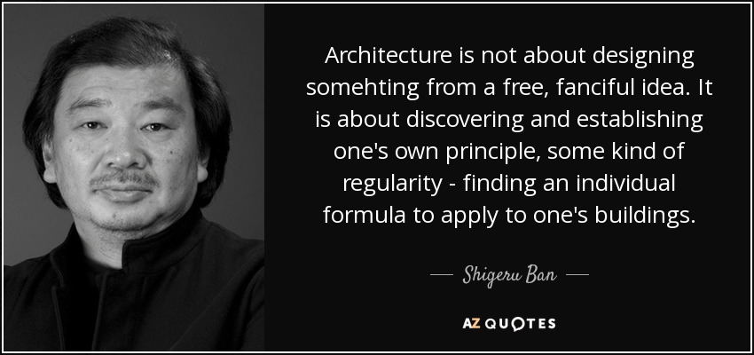 Architecture is not about designing somehting from a free, fanciful idea. It is about discovering and establishing one's own principle, some kind of regularity - finding an individual formula to apply to one's buildings. - Shigeru Ban
