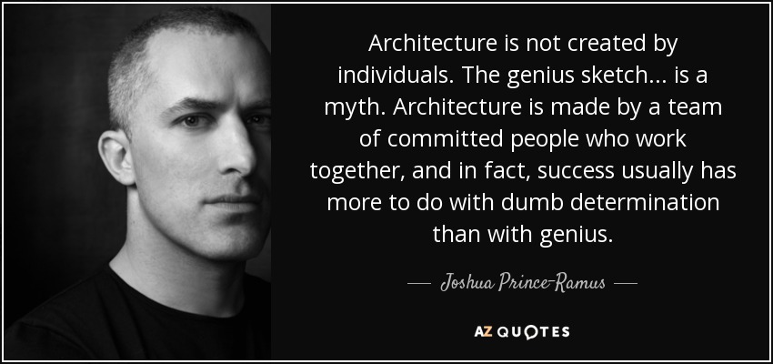 Architecture is not created by individuals. The genius sketch ... is a myth. Architecture is made by a team of committed people who work together, and in fact, success usually has more to do with dumb determination than with genius. - Joshua Prince-Ramus