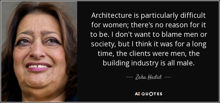 Architecture is particularly difficult for women; there's no reason for it to be. I don't want to blame men or society, but I think it was for a long time, the clients were men, the building industry is all male. - Zaha Hadid