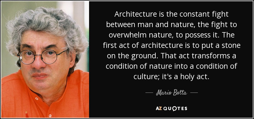 Architecture is the constant fight between man and nature, the fight to overwhelm nature, to possess it. The first act of architecture is to put a stone on the ground. That act transforms a condition of nature into a condition of culture; it's a holy act. - Mario Botta