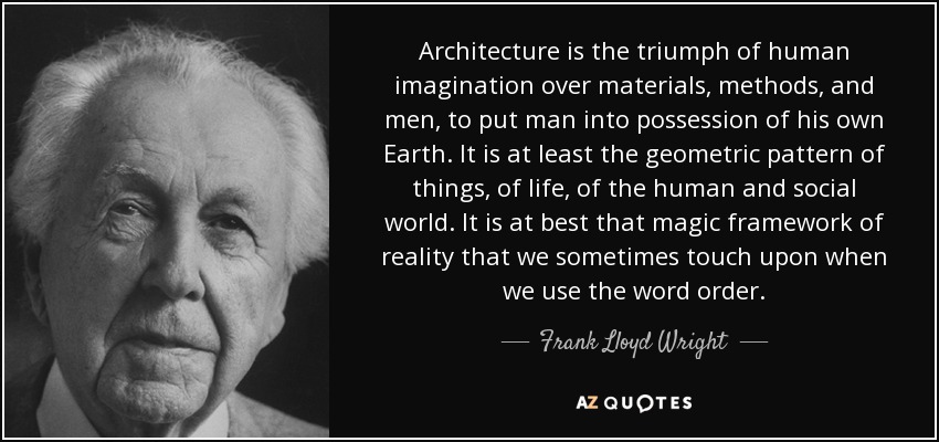 Architecture is the triumph of human imagination over materials, methods, and men, to put man into possession of his own Earth. It is at least the geometric pattern of things, of life, of the human and social world. It is at best that magic framework of reality that we sometimes touch upon when we use the word order. - Frank Lloyd Wright