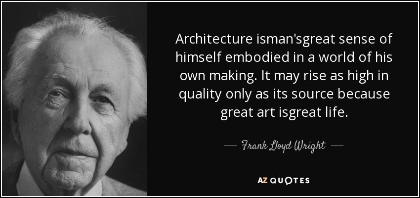Architecture isman'sgreat sense of himself embodied in a world of his own making. It may rise as high in quality only as its source because great art isgreat life. - Frank Lloyd Wright