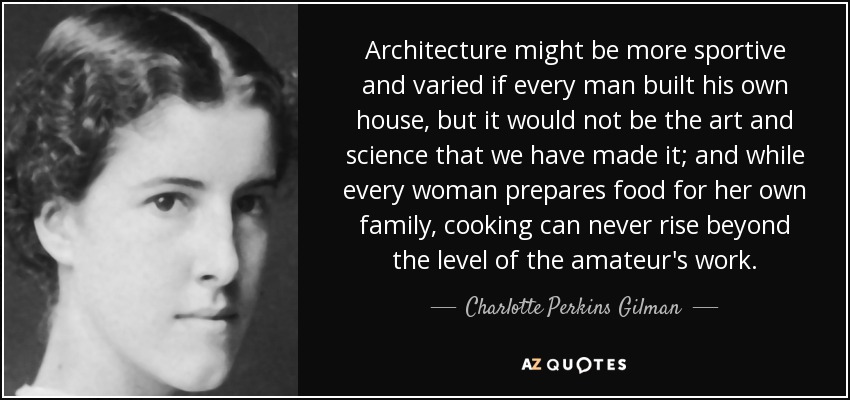 Architecture might be more sportive and varied if every man built his own house, but it would not be the art and science that we have made it; and while every woman prepares food for her own family, cooking can never rise beyond the level of the amateur's work. - Charlotte Perkins Gilman
