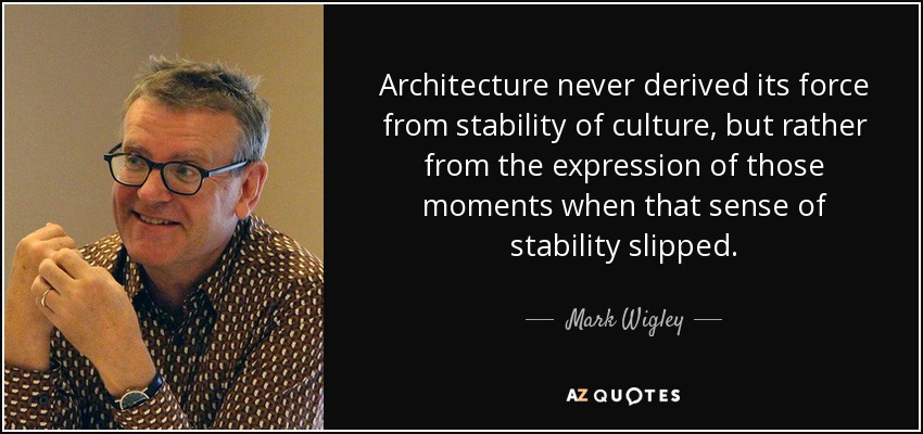 Architecture never derived its force from stability of culture, but rather from the expression of those moments when that sense of stability slipped. - Mark Wigley