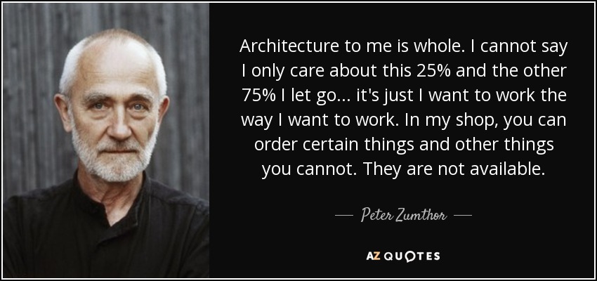 Architecture to me is whole. I cannot say I only care about this 25% and the other 75% I let go... it's just I want to work the way I want to work. In my shop, you can order certain things and other things you cannot. They are not available. - Peter Zumthor