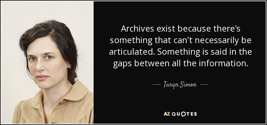 Archives exist because there's something that can't necessarily be articulated. Something is said in the gaps between all the information. - Taryn Simon
