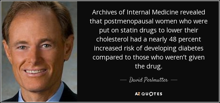 Archives of Internal Medicine revealed that postmenopausal women who were put on statin drugs to lower their cholesterol had a nearly 48 percent increased risk of developing diabetes compared to those who weren’t given the drug. - David Perlmutter