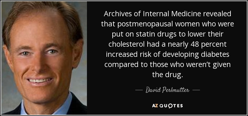 Archives of Internal Medicine revealed that postmenopausal women who were put on statin drugs to lower their cholesterol had a nearly 48 percent increased risk of developing diabetes compared to those who weren’t given the drug. - David Perlmutter
