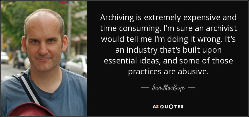 Archiving is extremely expensive and time consuming. I'm sure an archivist would tell me I'm doing it wrong. It's an industry that's built upon essential ideas, and some of those practices are abusive. - Ian MacKaye