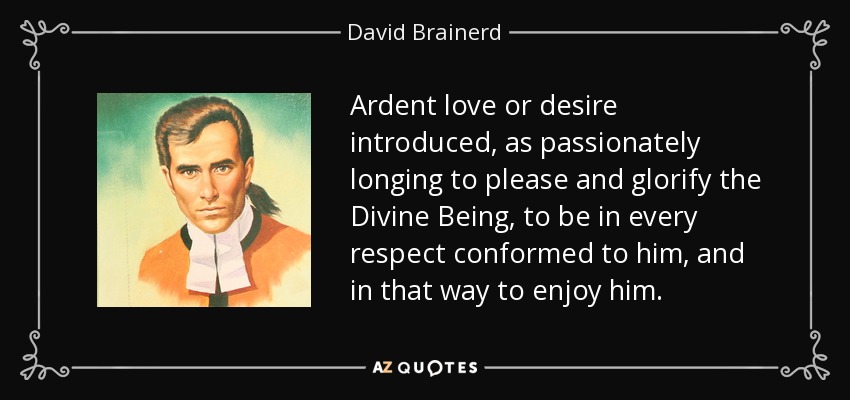Ardent love or desire introduced, as passionately longing to please and glorify the Divine Being, to be in every respect conformed to him, and in that way to enjoy him. - David Brainerd