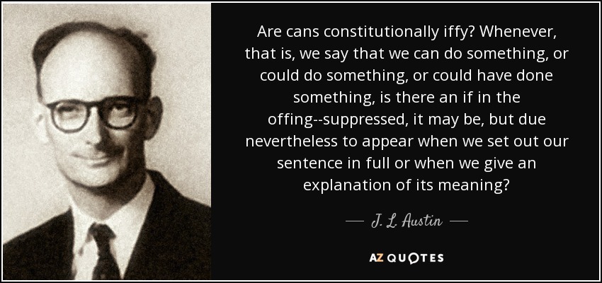 Are cans constitutionally iffy? Whenever, that is, we say that we can do something, or could do something, or could have done something, is there an if in the offing--suppressed, it may be, but due nevertheless to appear when we set out our sentence in full or when we give an explanation of its meaning? - J. L. Austin