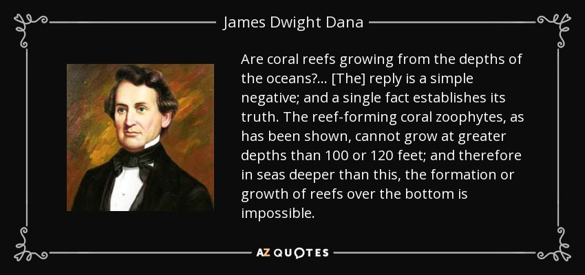 Are coral reefs growing from the depths of the oceans? ... [The] reply is a simple negative; and a single fact establishes its truth. The reef-forming coral zoophytes, as has been shown, cannot grow at greater depths than 100 or 120 feet; and therefore in seas deeper than this, the formation or growth of reefs over the bottom is impossible. - James Dwight Dana